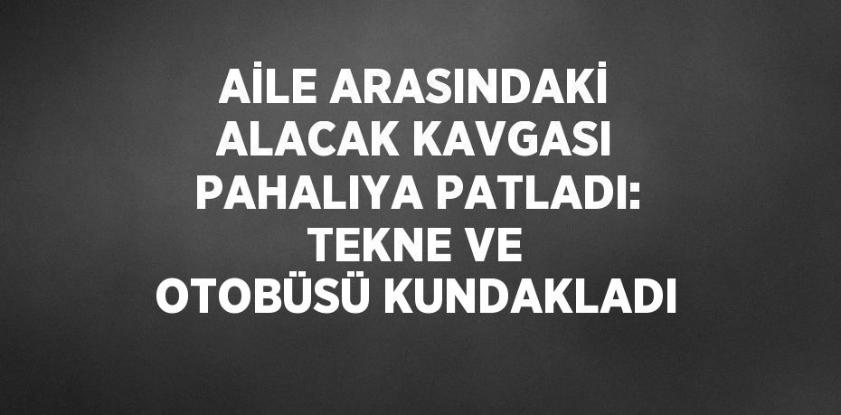 AİLE ARASINDAKİ ALACAK KAVGASI PAHALIYA PATLADI: TEKNE VE OTOBÜSÜ KUNDAKLADI