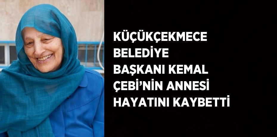 KÜÇÜKÇEKMECE BELEDİYE BAŞKANI KEMAL ÇEBİ’NİN ANNESİ HAYATINI KAYBETTİ