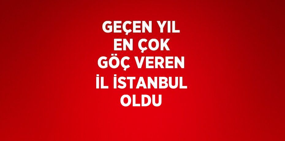 GEÇEN YIL EN ÇOK GÖÇ VEREN İL İSTANBUL OLDU