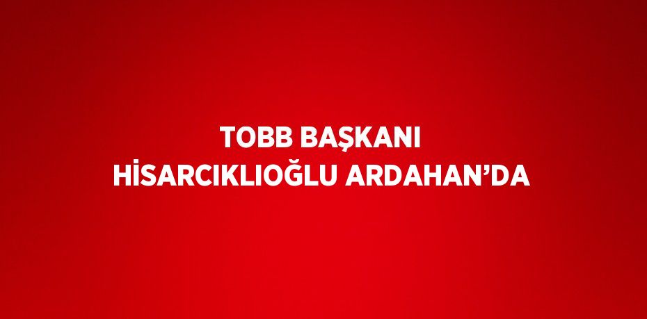 TOBB BAŞKANI HİSARCIKLIOĞLU ARDAHAN’DA