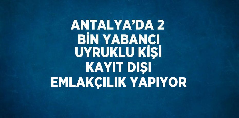 ANTALYA’DA 2 BİN YABANCI UYRUKLU KİŞİ KAYIT DIŞI EMLAKÇILIK YAPIYOR