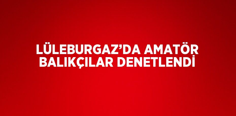 LÜLEBURGAZ’DA AMATÖR BALIKÇILAR DENETLENDİ