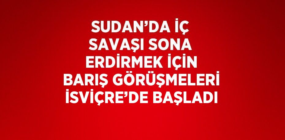 SUDAN’DA İÇ SAVAŞI SONA ERDİRMEK İÇİN BARIŞ GÖRÜŞMELERİ İSVİÇRE’DE BAŞLADI