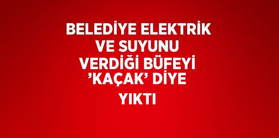 BELEDİYE ELEKTRİK VE SUYUNU VERDİĞİ BÜFEYİ ’KAÇAK’ DİYE YIKTI