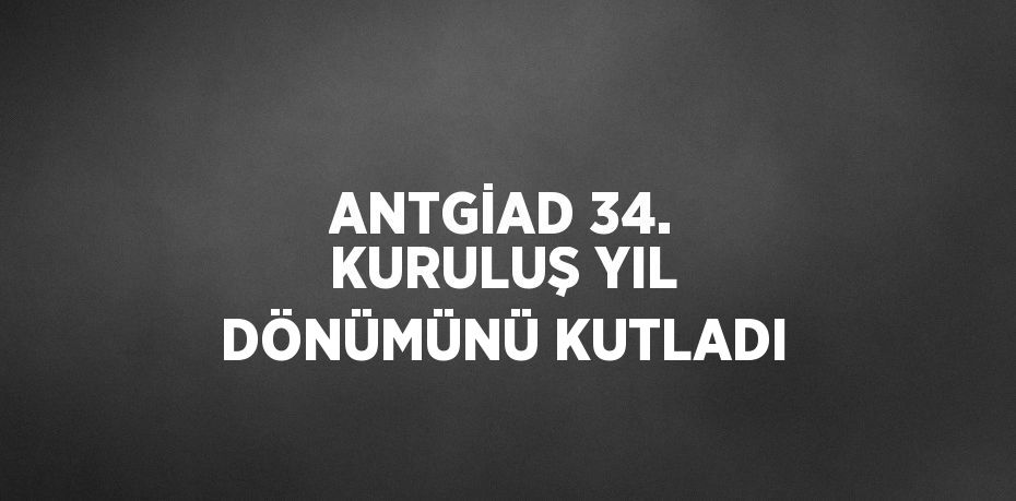 ANTGİAD 34. KURULUŞ YIL DÖNÜMÜNÜ KUTLADI