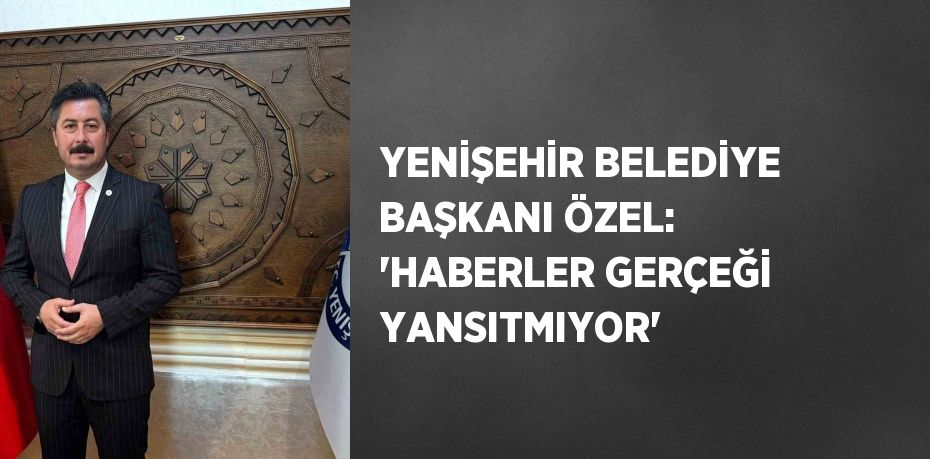 YENİŞEHİR BELEDİYE BAŞKANI ÖZEL: 'HABERLER GERÇEĞİ YANSITMIYOR'