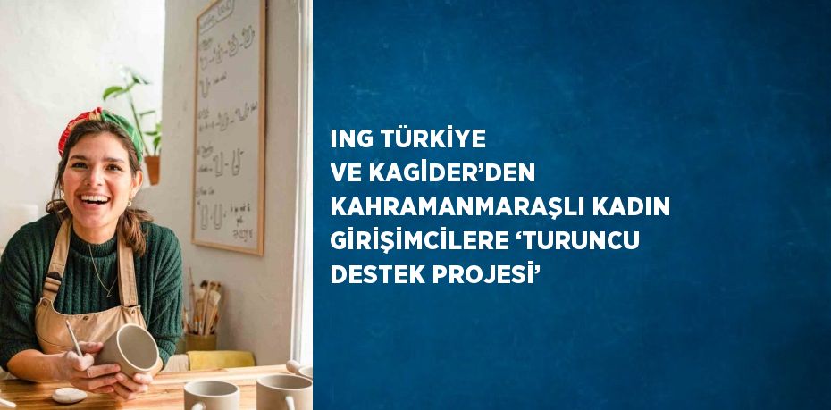 ING TÜRKİYE VE KAGİDER’DEN KAHRAMANMARAŞLI KADIN GİRİŞİMCİLERE ‘TURUNCU DESTEK PROJESİ’