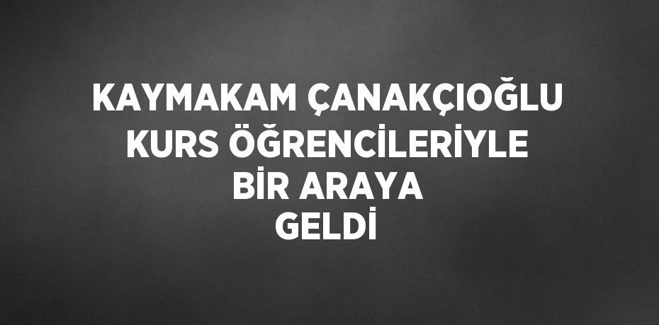 KAYMAKAM ÇANAKÇIOĞLU KURS ÖĞRENCİLERİYLE BİR ARAYA GELDİ