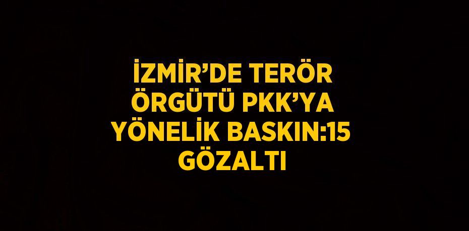 İZMİR’DE TERÖR ÖRGÜTÜ PKK’YA YÖNELİK BASKIN:15 GÖZALTI