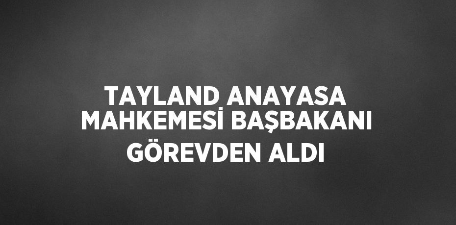 TAYLAND ANAYASA MAHKEMESİ BAŞBAKANI GÖREVDEN ALDI