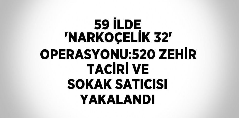 59 İLDE 'NARKOÇELİK 32' OPERASYONU:520 ZEHİR TACİRİ VE SOKAK SATICISI YAKALANDI