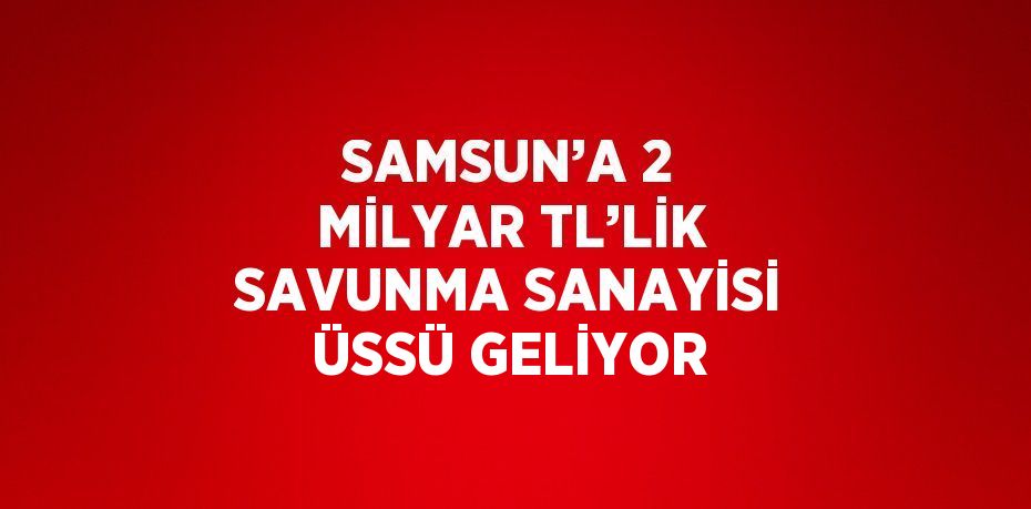 SAMSUN’A 2 MİLYAR TL’LİK SAVUNMA SANAYİSİ ÜSSÜ GELİYOR