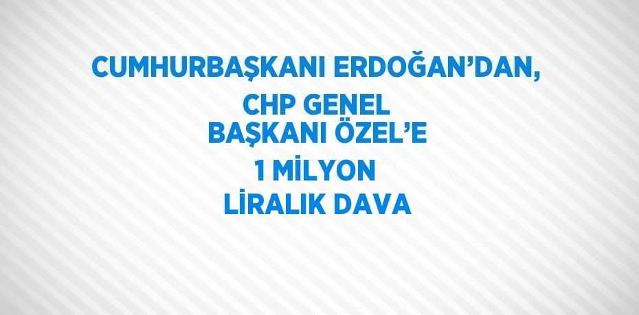 CUMHURBAŞKANI ERDOĞAN’DAN, CHP GENEL BAŞKANI ÖZEL’E 1 MİLYON LİRALIK DAVA