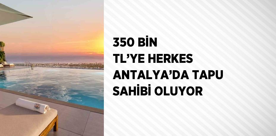 350 BİN TL’YE HERKES ANTALYA’DA TAPU SAHİBİ OLUYOR
