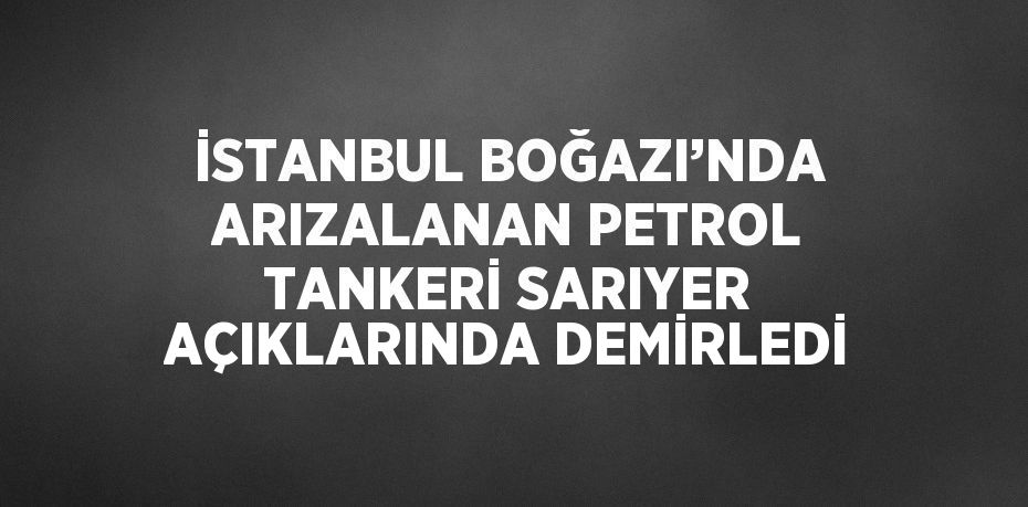 İSTANBUL BOĞAZI’NDA ARIZALANAN PETROL TANKERİ SARIYER AÇIKLARINDA DEMİRLEDİ