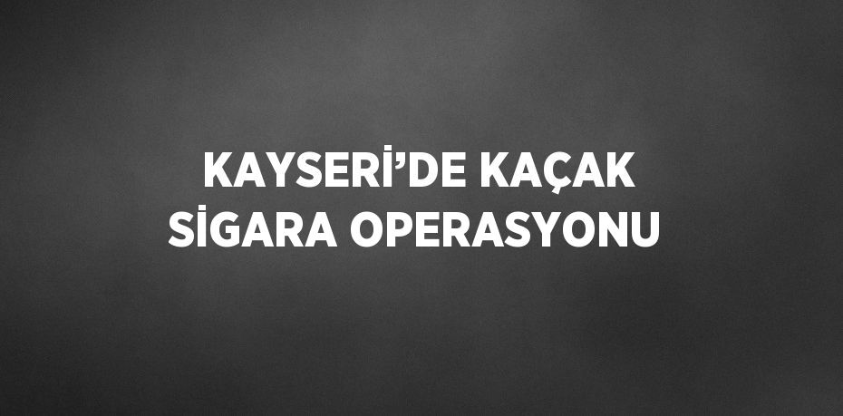 KAYSERİ’DE KAÇAK SİGARA OPERASYONU