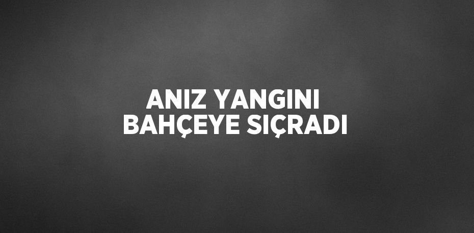 ANIZ YANGINI BAHÇEYE SIÇRADI