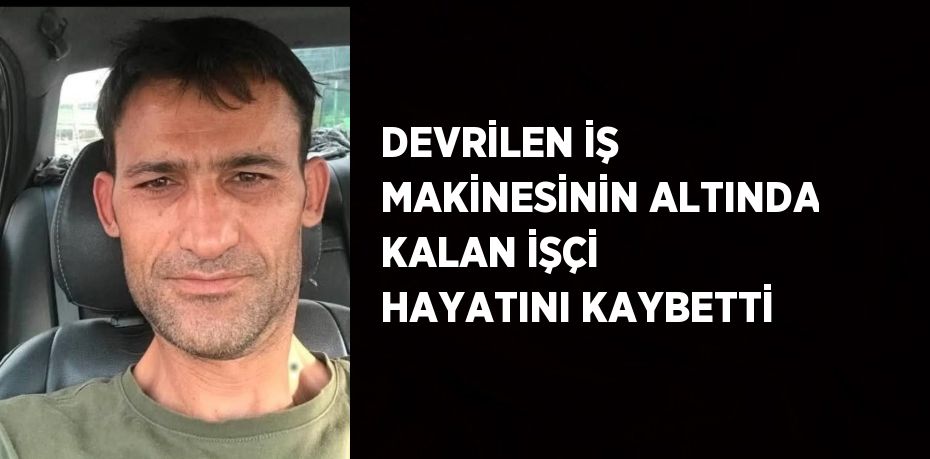 DEVRİLEN İŞ MAKİNESİNİN ALTINDA KALAN İŞÇİ HAYATINI KAYBETTİ