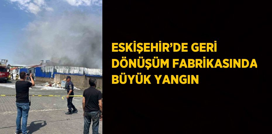 ESKİŞEHİR’DE GERİ DÖNÜŞÜM FABRİKASINDA BÜYÜK YANGIN