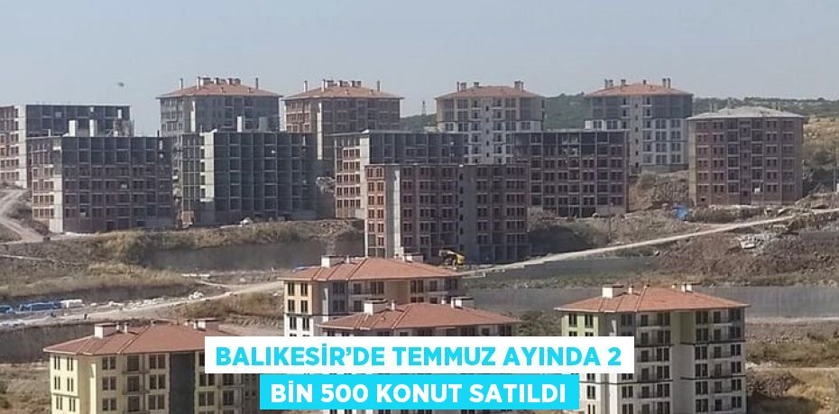 BALIKESİR’DE TEMMUZ AYINDA 2 BİN 500 KONUT SATILDI