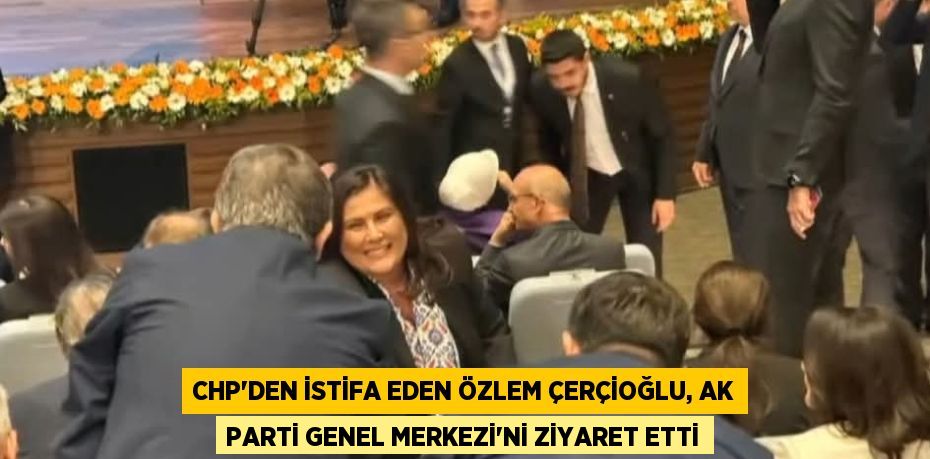 CHP’DEN İSTİFA EDEN ÖZLEM ÇERÇİOĞLU, AK PARTİ GENEL MERKEZİ’Nİ ZİYARET ETTİ