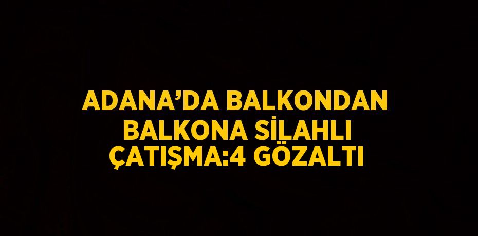 ADANA’DA BALKONDAN BALKONA SİLAHLI ÇATIŞMA:4 GÖZALTI