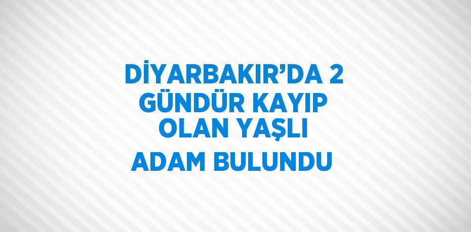 DİYARBAKIR’DA 2 GÜNDÜR KAYIP OLAN YAŞLI ADAM BULUNDU