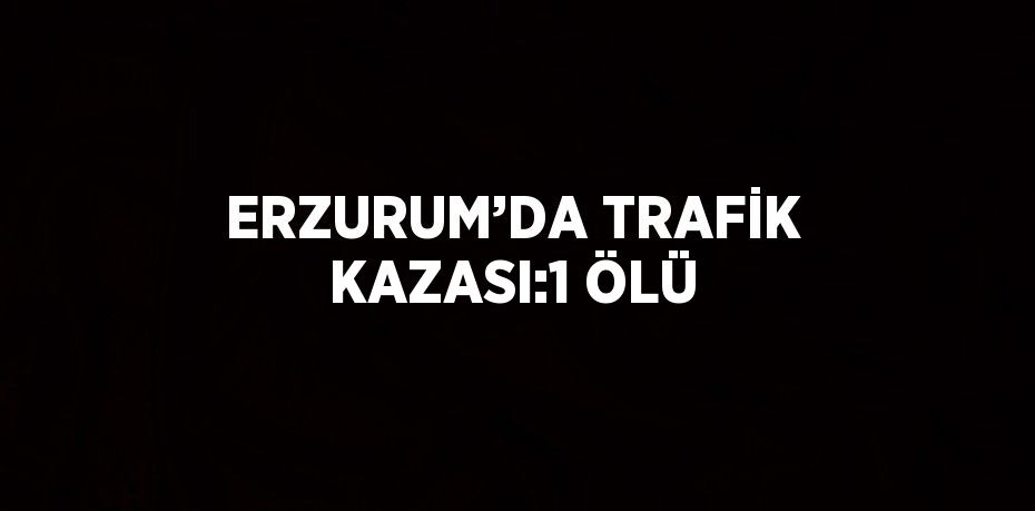 ERZURUM’DA TRAFİK KAZASI:1 ÖLÜ
