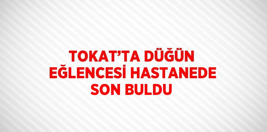 TOKAT’TA DÜĞÜN EĞLENCESİ HASTANEDE SON BULDU