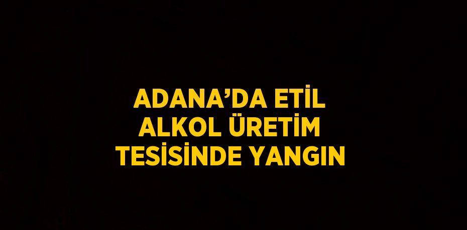 ADANA’DA ETİL ALKOL ÜRETİM TESİSİNDE YANGIN