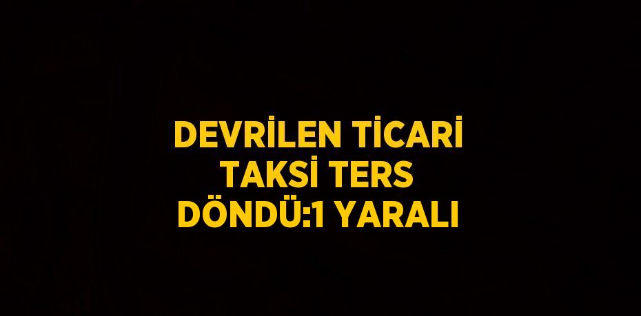 DEVRİLEN TİCARİ TAKSİ TERS DÖNDÜ:1 YARALI
