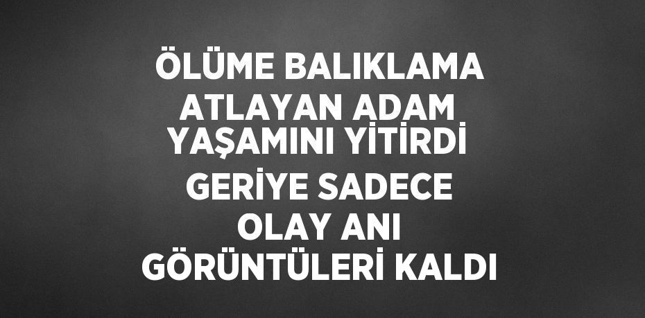 ÖLÜME BALIKLAMA ATLAYAN ADAM YAŞAMINI YİTİRDİ GERİYE SADECE OLAY ANI GÖRÜNTÜLERİ KALDI