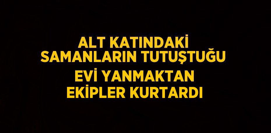 ALT KATINDAKİ SAMANLARIN TUTUŞTUĞU EVİ YANMAKTAN EKİPLER KURTARDI