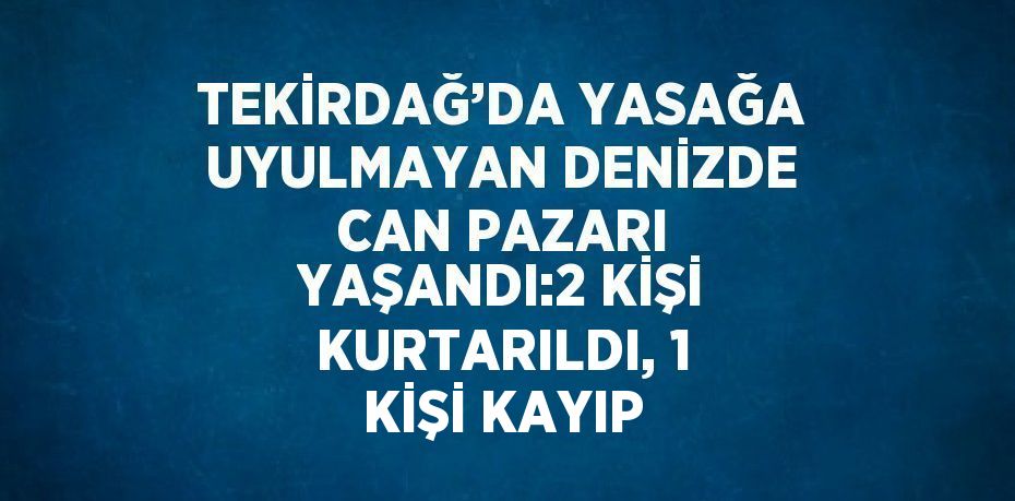 TEKİRDAĞ’DA YASAĞA UYULMAYAN DENİZDE CAN PAZARI YAŞANDI:2 KİŞİ KURTARILDI, 1 KİŞİ KAYIP