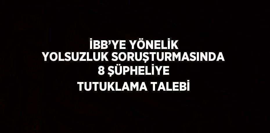 İBB’YE YÖNELİK YOLSUZLUK SORUŞTURMASINDA 8 ŞÜPHELİYE TUTUKLAMA TALEBİ