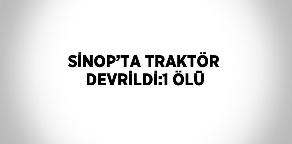 SİNOP’TA TRAKTÖR DEVRİLDİ:1 ÖLÜ