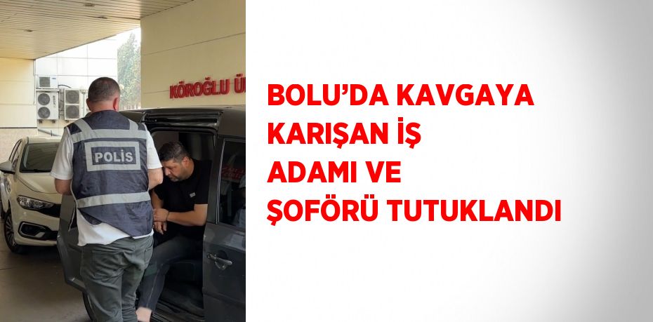 BOLU’DA KAVGAYA KARIŞAN İŞ ADAMI VE ŞOFÖRÜ TUTUKLANDI