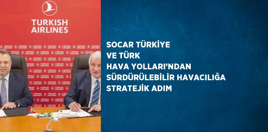 SOCAR TÜRKİYE VE TÜRK HAVA YOLLARI’NDAN SÜRDÜRÜLEBİLİR HAVACILIĞA STRATEJİK ADIM
