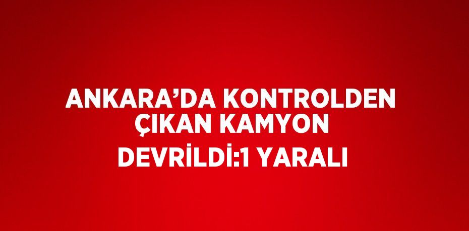 ANKARA’DA KONTROLDEN ÇIKAN KAMYON DEVRİLDİ:1 YARALI