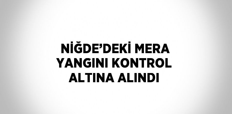 NİĞDE’DEKİ MERA YANGINI KONTROL ALTINA ALINDI