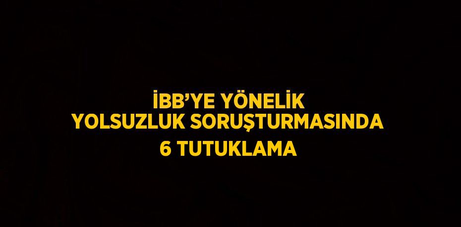 İBB’YE YÖNELİK YOLSUZLUK SORUŞTURMASINDA 6 TUTUKLAMA