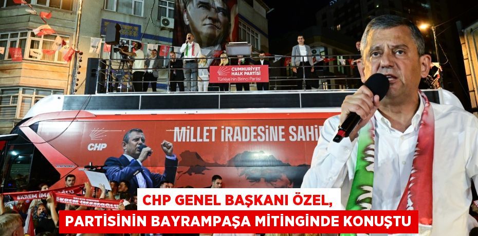 CHP GENEL BAŞKANI ÖZEL, PARTİSİNİN BAYRAMPAŞA MİTİNGİNDE KONUŞTU