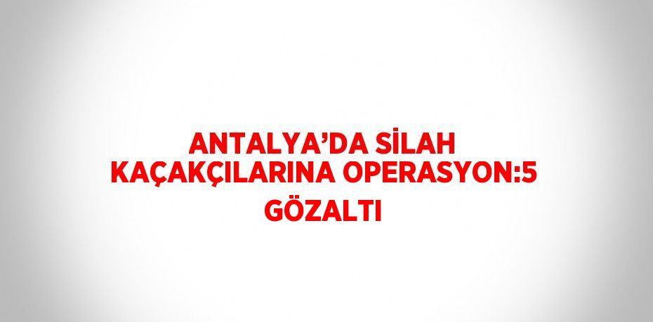 ANTALYA’DA SİLAH KAÇAKÇILARINA OPERASYON:5 GÖZALTI