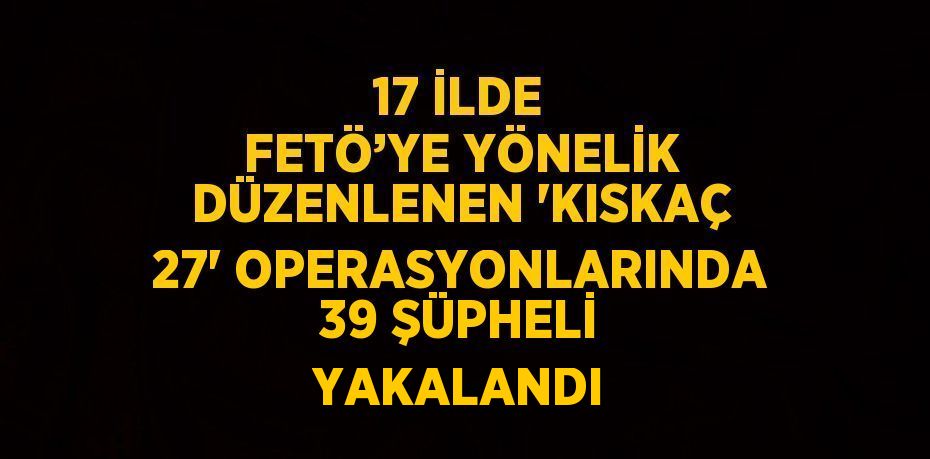 17 İLDE FETÖ’YE YÖNELİK DÜZENLENEN 'KISKAÇ 27' OPERASYONLARINDA 39 ŞÜPHELİ YAKALANDI