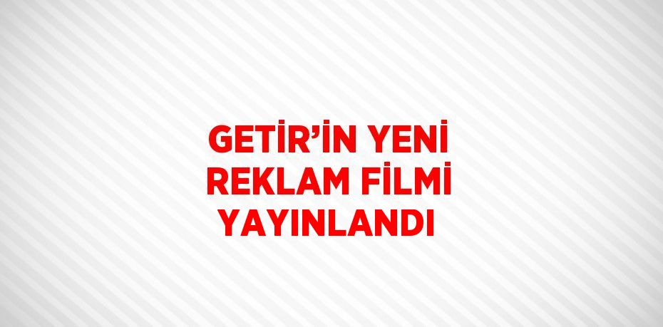 GETİR’İN YENİ REKLAM FİLMİ YAYINLANDI