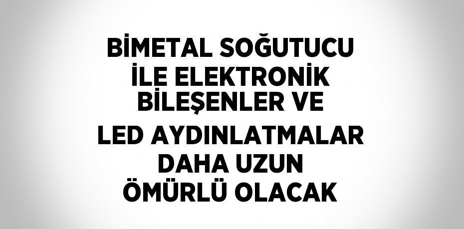 BİMETAL SOĞUTUCU İLE ELEKTRONİK BİLEŞENLER VE LED AYDINLATMALAR DAHA UZUN ÖMÜRLÜ OLACAK