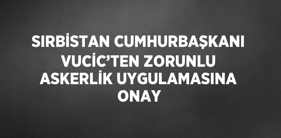 SIRBİSTAN CUMHURBAŞKANI VUCİC’TEN ZORUNLU ASKERLİK UYGULAMASINA ONAY