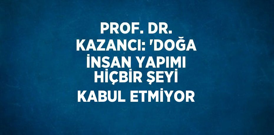 PROF. DR. KAZANCI: 'DOĞA İNSAN YAPIMI HİÇBİR ŞEYİ KABUL ETMİYOR