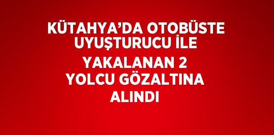 KÜTAHYA’DA OTOBÜSTE UYUŞTURUCU İLE YAKALANAN 2 YOLCU GÖZALTINA ALINDI