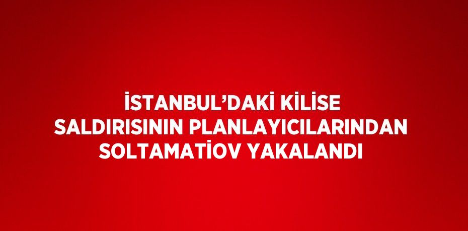 İSTANBUL’DAKİ KİLİSE SALDIRISININ PLANLAYICILARINDAN SOLTAMATİOV YAKALANDI